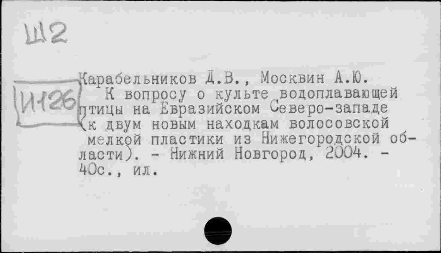 ﻿1112
арабельников A.В., Москвин А.І0.
К вопросу о культе ^водоплавающей типы на Евразийском Северо-западе к двум новым находкам волосовской мелкой пластики из Нижегородской области). - Нижний Новгород, 2004. -
40с., ил.